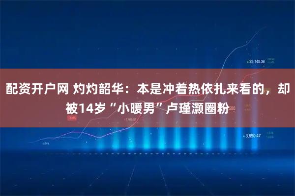 配资开户网 灼灼韶华：本是冲着热依扎来看的，却被14岁“小暖男”卢瑾灏圈粉