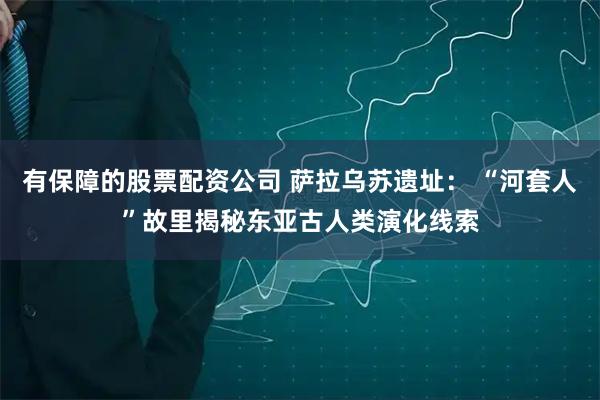 有保障的股票配资公司 萨拉乌苏遗址： “河套人”故里揭秘东亚古人类演化线索