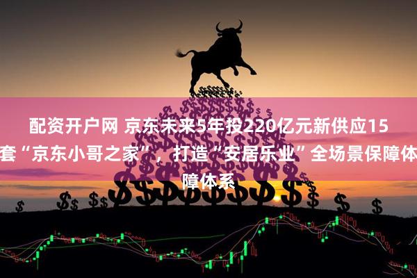 配资开户网 京东未来5年投220亿元新供应15万套“京东小哥之家”，打造“安居乐业”全场景保障体系