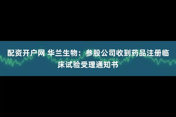 配资开户网 华兰生物：参股公司收到药品注册临床试验受理通知书