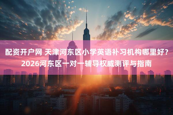 配资开户网 天津河东区小学英语补习机构哪里好？2026河东区一对一辅导权威测评与指南
