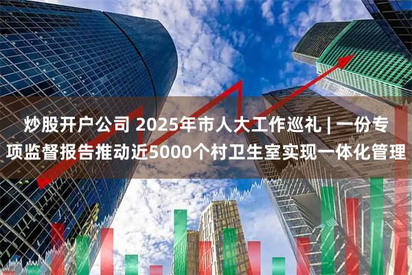 炒股开户公司 2025年市人大工作巡礼 | 一份专项监督报告推动近5000个村卫生室实现一体化管理