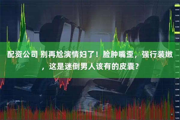 配资公司 别再尬演情妇了！脸肿嘴歪，强行装嫩，这是迷倒男人该有的皮囊？