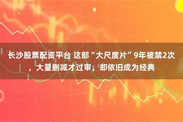 长沙股票配资平台 这部“大尺度片”9年被禁2次，大量删减才过审，却依旧成为经典
