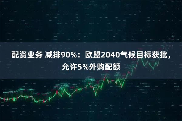 配资业务 减排90%：欧盟2040气候目标获批，允许5%外购配额