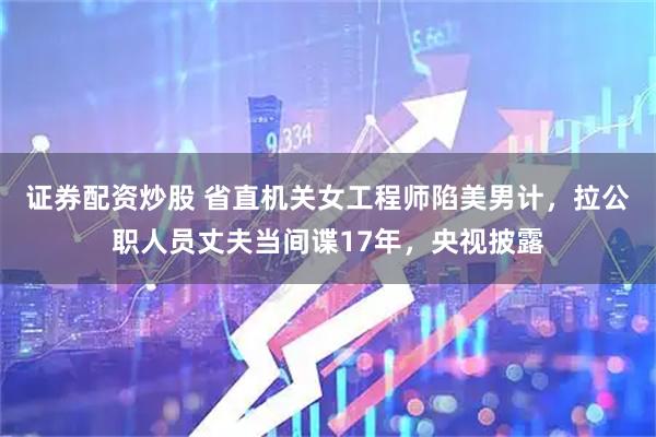 证券配资炒股 省直机关女工程师陷美男计，拉公职人员丈夫当间谍17年，央视披露