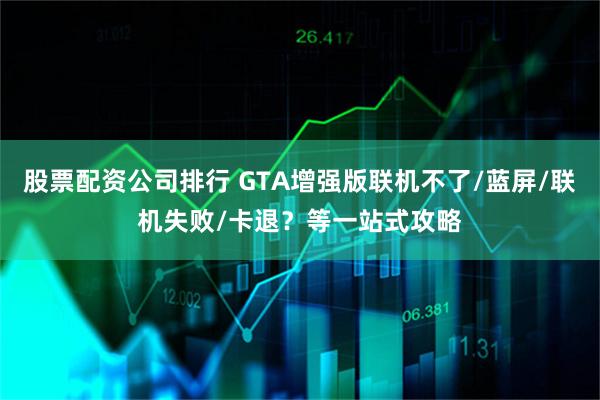 股票配资公司排行 GTA增强版联机不了/蓝屏/联机失败/卡退？等一站式攻略