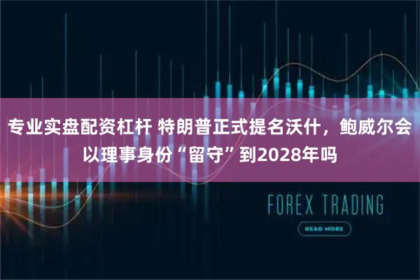 专业实盘配资杠杆 特朗普正式提名沃什，鲍威尔会以理事身份“留守”到2028年吗