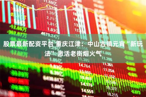 股票最新配资平台 重庆江津：中山古镇元宵“新玩法” 激活老街烟火气