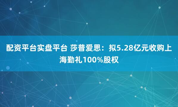 配资平台实盘平台 莎普爱思：拟5.28亿元收购上海勤礼100%股权