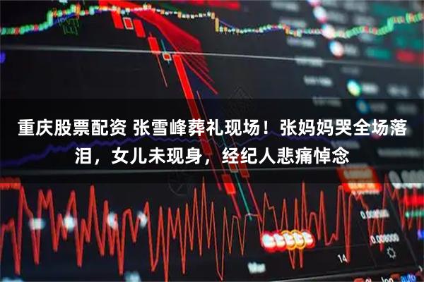 重庆股票配资 张雪峰葬礼现场！张妈妈哭全场落泪，女儿未现身，经纪人悲痛悼念