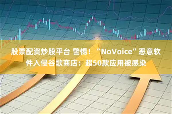 股票配资炒股平台 警惕！“NoVoice”恶意软件入侵谷歌商店：超50款应用被感染