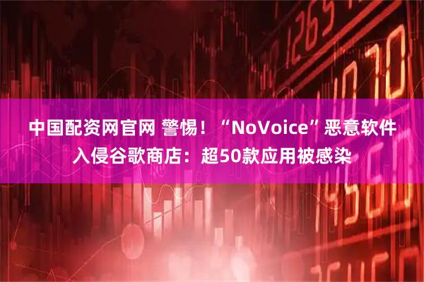 中国配资网官网 警惕！“NoVoice”恶意软件入侵谷歌商店：超50款应用被感染